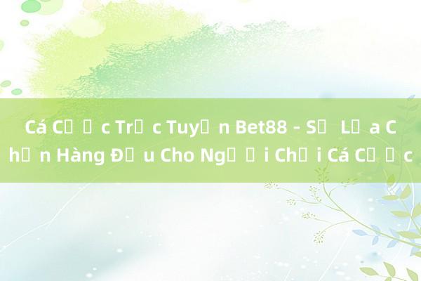 Cá Cược Trực Tuyến Bet88 - Sự Lựa Chọn Hàng Đầu Cho Người Chơi Cá Cược