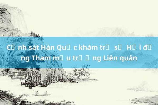 Cảnh sát Hàn Quốc khám trụ sở Hội đồng Tham mưu trưởng Liên quân