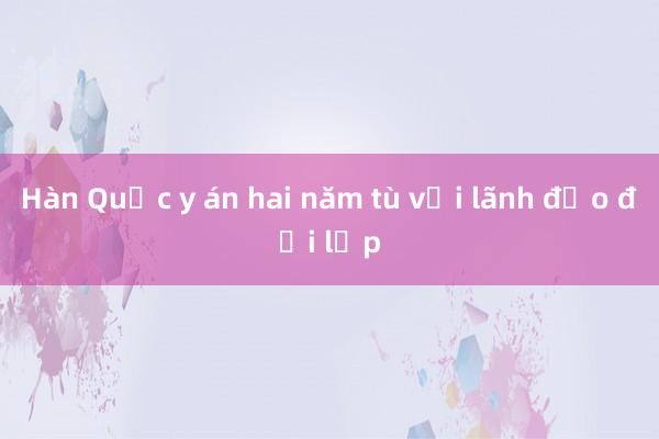 Hàn Quốc y án hai năm tù với lãnh đạo đối lập