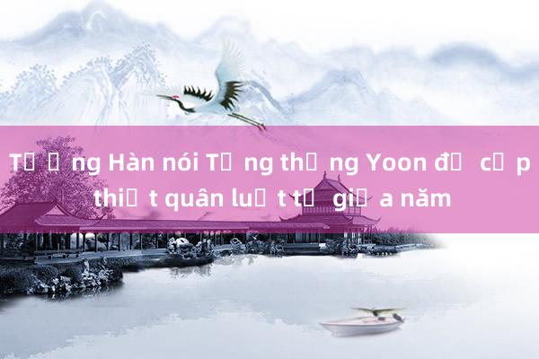 Tướng Hàn nói Tổng thống Yoon đề cập thiết quân luật từ giữa năm