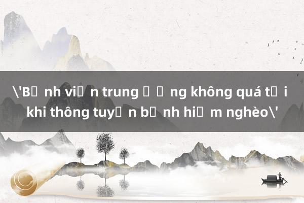 'Bệnh viện trung ương không quá tải khi thông tuyến bệnh hiểm nghèo'