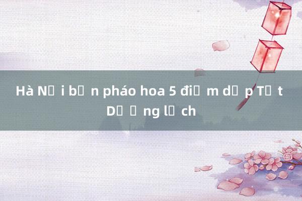 Hà Nội bắn pháo hoa 5 điểm dịp Tết Dương lịch