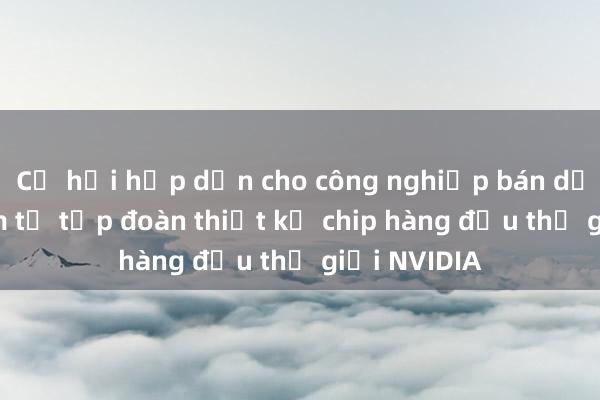 Cơ hội hấp dẫn cho công nghiệp bán dẫn Việt Nam từ tập đoàn thiết kế chip hàng đầu thế giới NVIDIA