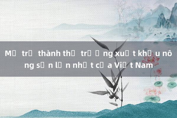 Mỹ trở thành thị trường xuất khẩu nông sản lớn nhất của Việt Nam