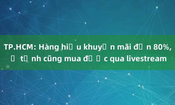 TP.HCM: Hàng hiệu khuyến mãi đến 80%， ở tỉnh cũng mua được qua livestream