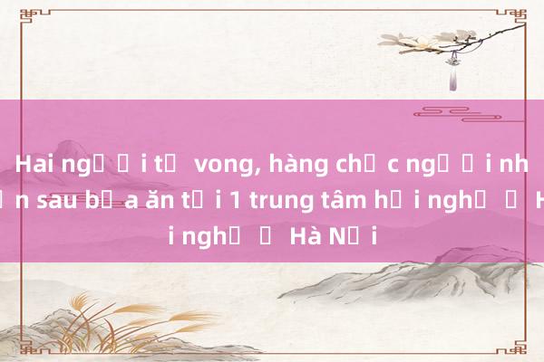 Hai người tử vong， hàng chục người nhập viện sau bữa ăn tại 1 trung tâm hội nghị ở Hà Nội