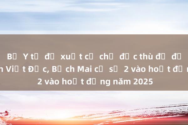 Bộ Y tế đề xuất cơ chế đặc thù để đưa Bệnh viện Việt Đức， Bạch Mai cơ sở 2 vào hoạt động năm 2025