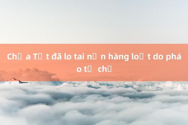 Chưa Tết đã lo tai nạn hàng loạt do pháo tự chế