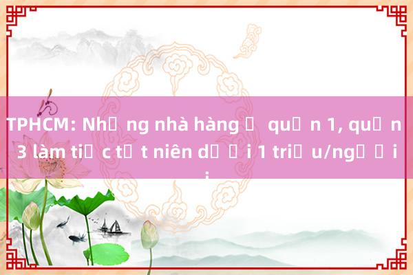 TPHCM: Những nhà hàng ở quận 1， quận 3 làm tiệc tất niên dưới 1 triệu/người