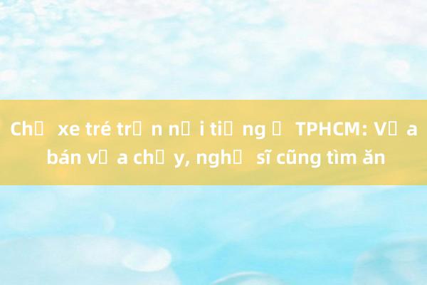 Chủ xe tré trộn nổi tiếng ở TPHCM: Vừa bán vừa chạy， nghệ sĩ cũng tìm ăn