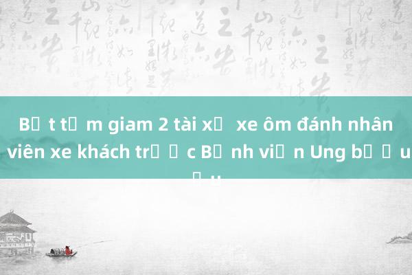 Bắt tạm giam 2 tài xế xe ôm đánh nhân viên xe khách trước Bệnh viện Ung bướu