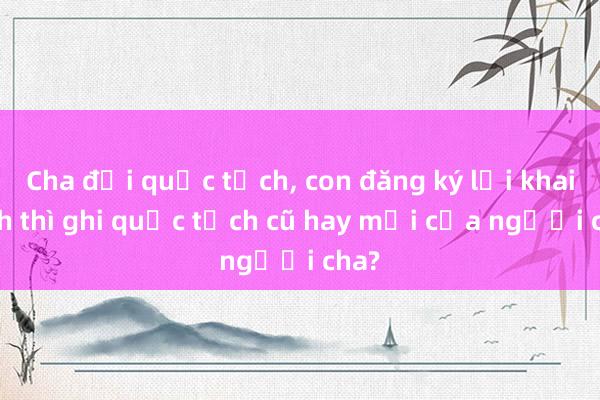 Cha đổi quốc tịch， con đăng ký lại khai sinh thì ghi quốc tịch cũ hay mới của người cha?