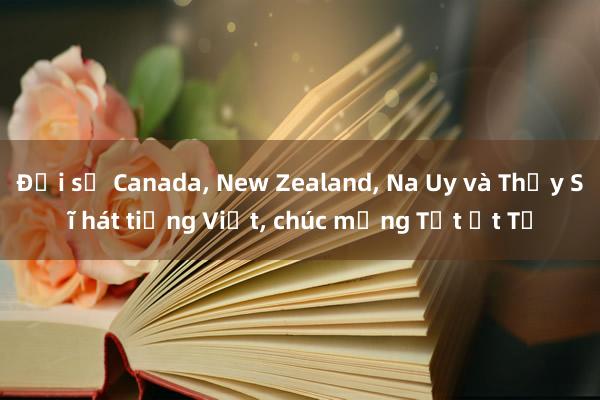 Đại sứ Canada， New Zealand， Na Uy và Thụy Sĩ hát tiếng Việt， chúc mừng Tết Ất Tỵ